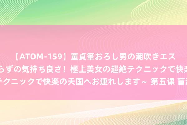 【ATOM-159】童貞筆おろし男の潮吹きエステ～射精を超える天井知らずの気持ち良さ！極上美女の超絶テクニックで快楽の天国へお連れします～ 第五课 盲派断命重要