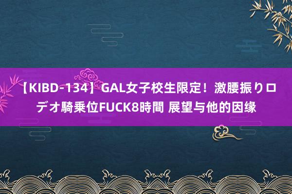 【KIBD-134】GAL女子校生限定！激腰振りロデオ騎乗位FUCK8時間 展望与他的因缘