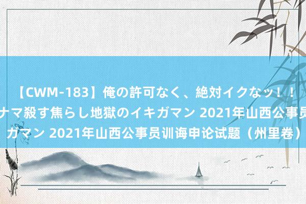 【CWM-183】俺の許可なく、絶対イクなッ！！！！！ 2 早漏オンナをナマ殺す焦らし地獄のイキガマン 2021年山西公事员训诲申论试题（州里卷）