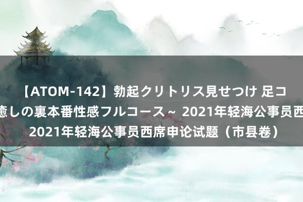 【ATOM-142】勃起クリトリス見せつけ 足コキ回春クリニック ～癒しの裏本番性感フルコース～ 2021年轻海公事员西席申论试题（市县卷）