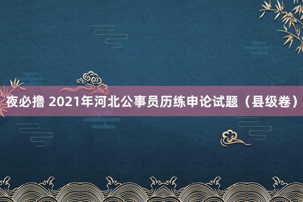 夜必撸 2021年河北公事员历练申论试题（县级卷）