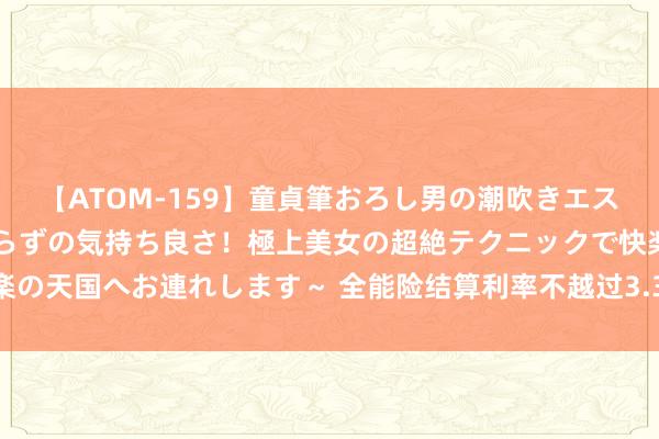 【ATOM-159】童貞筆おろし男の潮吹きエステ～射精を超える天井知らずの気持ち良さ！極上美女の超絶テクニックで快楽の天国へお連れします～ 全能险结算利率不越过3.3% 险企欠债老本将迎调降