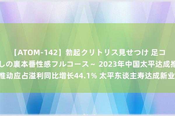 【ATOM-142】勃起クリトリス見せつけ 足コキ回春クリニック ～癒しの裏本番性感フルコース～ 2023年中国太平达成推动应占溢利同比增长44.1% 太平东谈主寿达成新业务价值同比增长27.8%