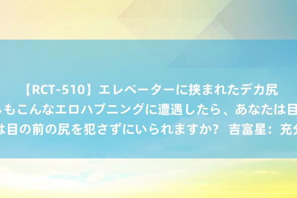 【RCT-510】エレベーターに挟まれたデカ尻女子校生をガン突き もしもこんなエロハプニングに遭遇したら、あなたは目の前の尻を犯さずにいられますか？ 吉富星：充分开释以旧换新战略效力