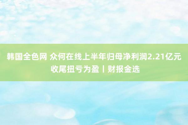 韩国全色网 众何在线上半年归母净利润2.21亿元 收尾扭亏为盈丨财报金选