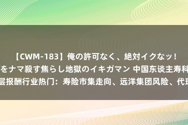 【CWM-183】俺の許可なく、絶対イクなッ！！！！！ 2 早漏オンナをナマ殺す焦らし地獄のイキガマン 中国东谈主寿科罚层报酬行业热门：寿险市集走向、远洋集团风险、代理东谈主队伍修订等丨财报金选