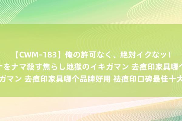 【CWM-183】俺の許可なく、絶対イクなッ！！！！！ 2 早漏オンナをナマ殺す焦らし地獄のイキガマン 去痘印家具哪个品牌好用 祛痘印口碑最佳十大排行