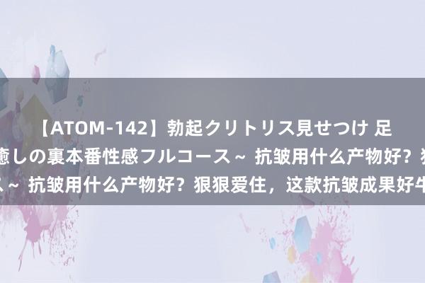 【ATOM-142】勃起クリトリス見せつけ 足コキ回春クリニック ～癒しの裏本番性感フルコース～ 抗皱用什么产物好？狠狠爱住，这款抗皱成果好牛！