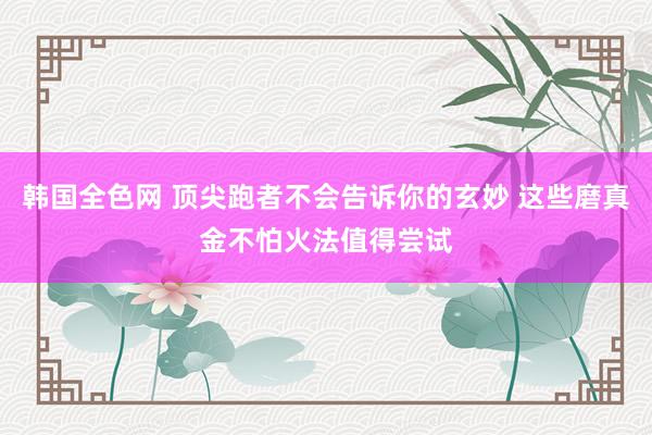 韩国全色网 顶尖跑者不会告诉你的玄妙 这些磨真金不怕火法值得尝试