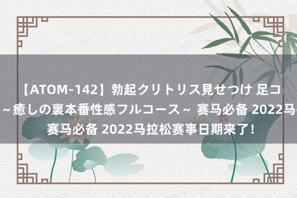 【ATOM-142】勃起クリトリス見せつけ 足コキ回春クリニック ～癒しの裏本番性感フルコース～ 赛马必备 2022马拉松赛事日期来了！