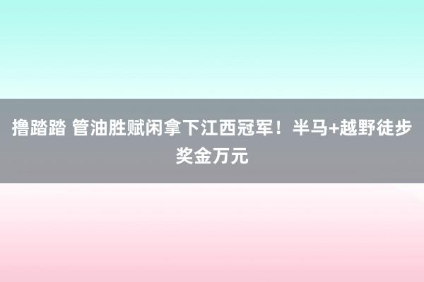 撸踏踏 管油胜赋闲拿下江西冠军！半马+越野徒步奖金万元