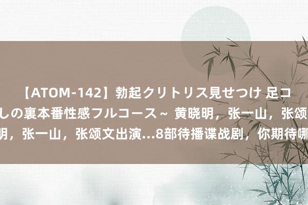 【ATOM-142】勃起クリトリス見せつけ 足コキ回春クリニック ～癒しの裏本番性感フルコース～ 黄晓明，张一山，张颂文出演...8部待播谍战剧，你期待哪一部？