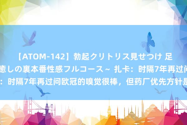 【ATOM-142】勃起クリトリス見せつけ 足コキ回春クリニック ～癒しの裏本番性感フルコース～ 扎卡：时隔7年再过问欧冠的嗅觉很棒，但药厂优先方针是卫冕德甲