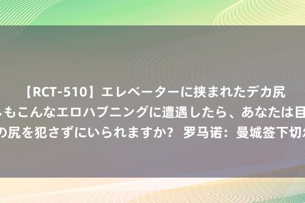 【RCT-510】エレベーターに挟まれたデカ尻女子校生をガン突き もしもこんなエロハプニングに遭遇したら、あなたは目の前の尻を犯さずにいられますか？ 罗马诺：曼城签下切尔西16岁天才中场瑞恩-麦克阿杜