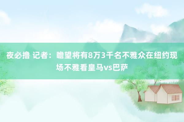 夜必撸 记者：瞻望将有8万3千名不雅众在纽约现场不雅看皇马vs巴萨