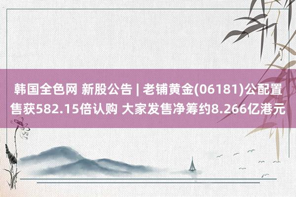 韩国全色网 新股公告 | 老铺黄金(06181)公配置售获582.15倍认购 大家发售净筹约8.266亿港元