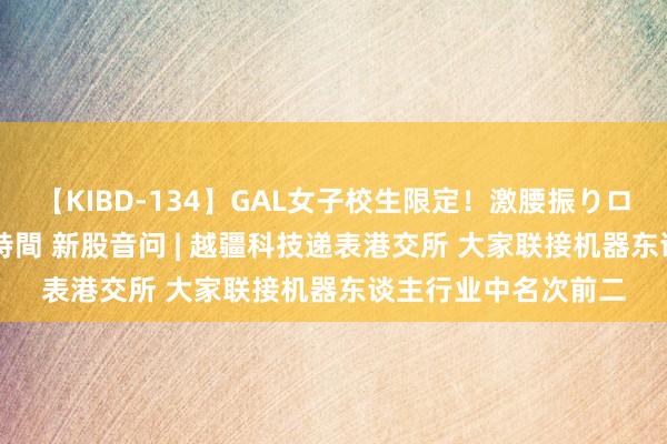 【KIBD-134】GAL女子校生限定！激腰振りロデオ騎乗位FUCK8時間 新股音问 | 越疆科技递表港交所 大家联接机器东谈主行业中名次前二