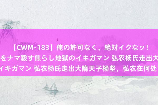 【CWM-183】俺の許可なく、絶対イクなッ！！！！！ 2 早漏オンナをナマ殺す焦らし地獄のイキガマン 弘农杨氏走出大隋天子杨坚，弘农在何处？