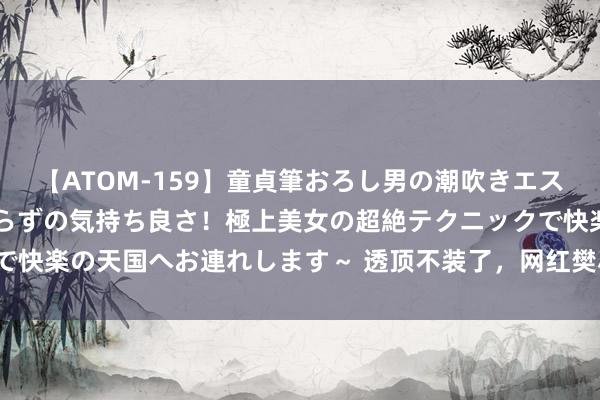 【ATOM-159】童貞筆おろし男の潮吹きエステ～射精を超える天井知らずの気持ち良さ！極上美女の超絶テクニックで快楽の天国へお連れします～ 透顶不装了，网红樊小慧自曝月入3400万