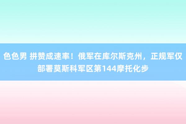 色色男 拼赞成速率！俄军在库尔斯克州，正规军仅部署莫斯科军区第144摩托化步