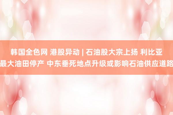 韩国全色网 港股异动 | 石油股大宗上扬 利比亚最大油田停产 中东垂死地点升级或影响石油供应道路