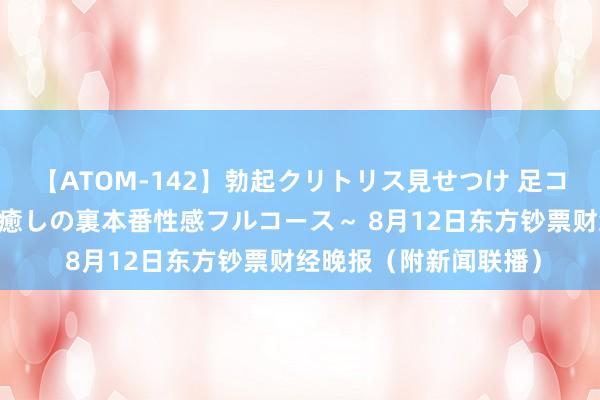 【ATOM-142】勃起クリトリス見せつけ 足コキ回春クリニック ～癒しの裏本番性感フルコース～ 8月12日东方钞票财经晚报（附新闻联播）