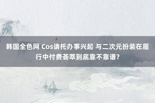 韩国全色网 Cos请托办事兴起 与二次元扮装在履行中付费荟萃到底靠不靠谱？