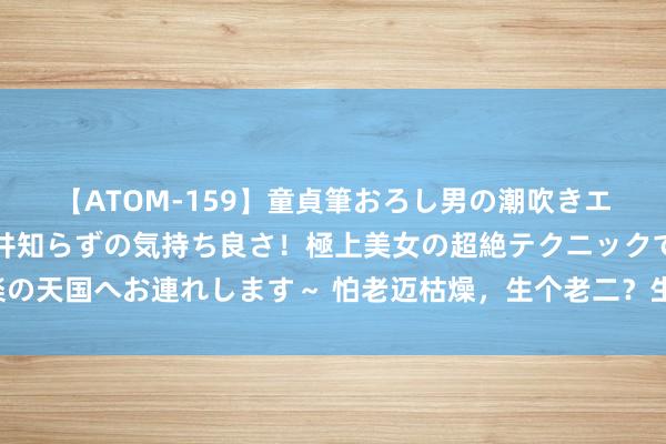 【ATOM-159】童貞筆おろし男の潮吹きエステ～射精を超える天井知らずの気持ち良さ！極上美女の超絶テクニックで快楽の天国へお連れします～ 怕老迈枯燥，生个老二？生二胎之前，这几个身分要研讨！