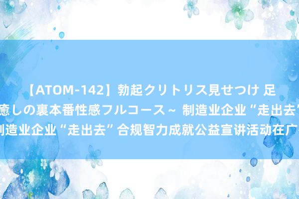 【ATOM-142】勃起クリトリス見せつけ 足コキ回春クリニック ～癒しの裏本番性感フルコース～ 制造业企业“走出去”合规智力成就公益宣讲活动在广州召开