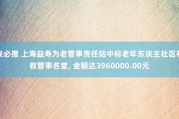 夜必撸 上海益寿为老管事责任站中标老年东谈主社区补救管事名堂， 金额达3960000.00元