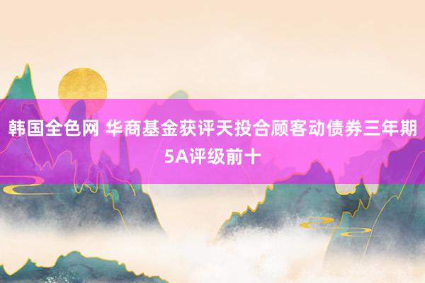 韩国全色网 华商基金获评天投合顾客动债券三年期5A评级前十