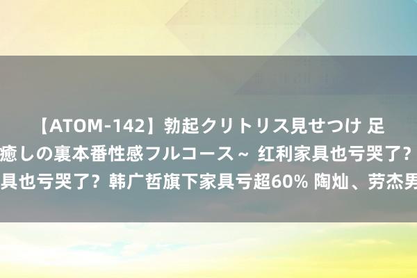 【ATOM-142】勃起クリトリス見せつけ 足コキ回春クリニック ～癒しの裏本番性感フルコース～ 红利家具也亏哭了？韩广哲旗下家具亏超60% 陶灿、劳杰男也失掉显赫