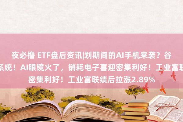 夜必撸 ETF盘后资讯|划期间的AI手机来袭？谷歌将AI融入安卓系统！AI眼镜火了，销耗电子喜迎密集利好！工业富联绩后拉涨2.89%