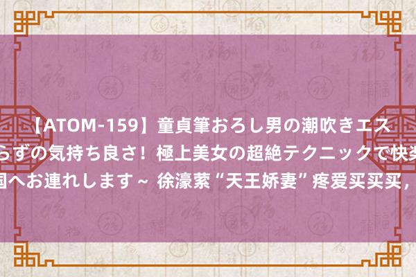 【ATOM-159】童貞筆おろし男の潮吹きエステ～射精を超える天井知らずの気持ち良さ！極上美女の超絶テクニックで快楽の天国へお連れします～ 徐濠萦“天王娇妻”疼爱买买买，穿搭时尚气象好、被称“内助王”