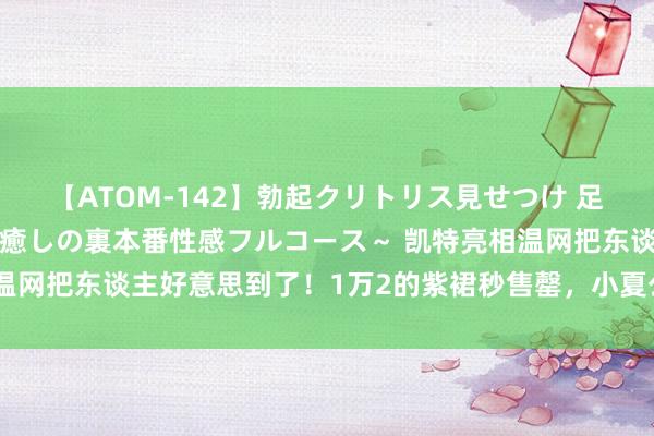 【ATOM-142】勃起クリトリス見せつけ 足コキ回春クリニック ～癒しの裏本番性感フルコース～ 凯特亮相温网把东谈主好意思到了！1万2的紫裙秒售罄，小夏公主抢了风头了