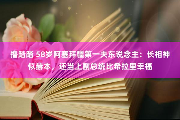 撸踏踏 58岁阿塞拜疆第一夫东说念主：长相神似赫本，还当上副总统比希拉里幸福