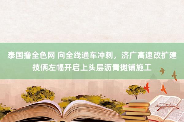 泰国撸全色网 向全线通车冲刺，济广高速改扩建技俩左幅开启上头层沥青摊铺施工