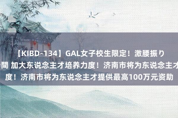 【KIBD-134】GAL女子校生限定！激腰振りロデオ騎乗位FUCK8時間 加大东说念主才培养力度！济南市将为东说念主才提供最高100万元资助