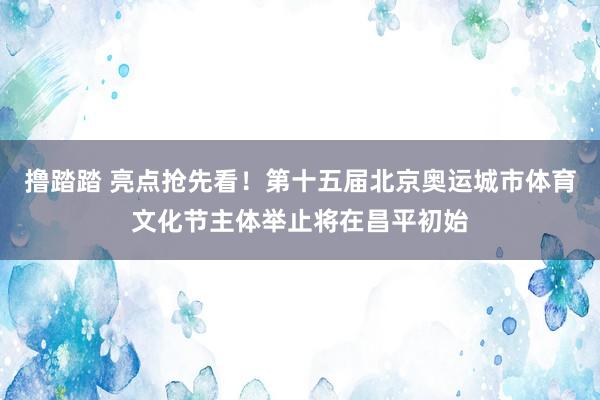 撸踏踏 亮点抢先看！第十五届北京奥运城市体育文化节主体举止将在昌平初始