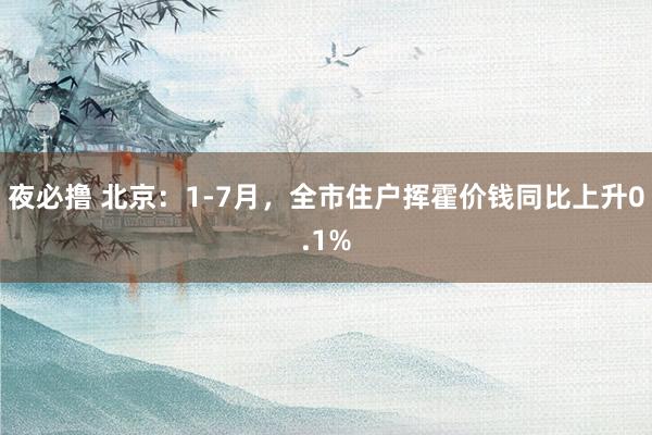 夜必撸 北京：1-7月，全市住户挥霍价钱同比上升0.1%