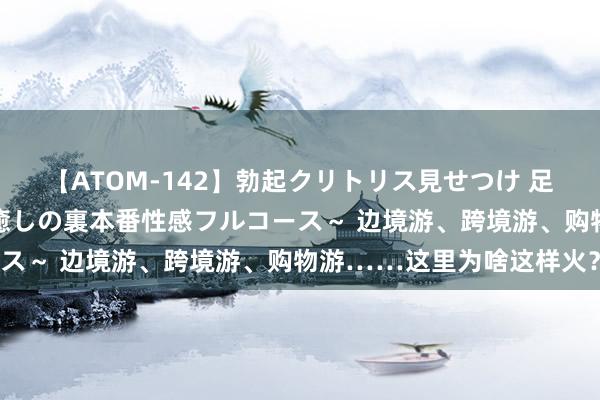 【ATOM-142】勃起クリトリス見せつけ 足コキ回春クリニック ～癒しの裏本番性感フルコース～ 边境游、跨境游、购物游……这里为啥这样火？