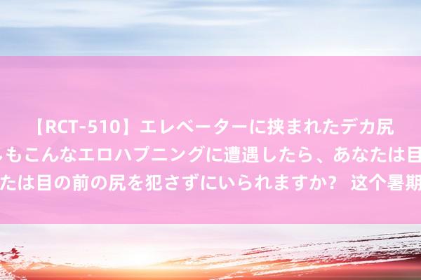 【RCT-510】エレベーターに挟まれたデカ尻女子校生をガン突き もしもこんなエロハプニングに遭遇したら、あなたは目の前の尻を犯さずにいられますか？ 这个暑期，文旅耗尽“燃”了！