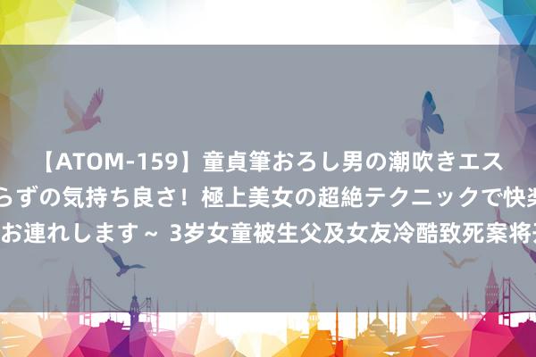 【ATOM-159】童貞筆おろし男の潮吹きエステ～射精を超える天井知らずの気持ち良さ！極上美女の超絶テクニックで快楽の天国へお連れします～ 3岁女童被生父及女友冷酷致死案将开庭 生母：废弃民事抵偿盼顶格处罚