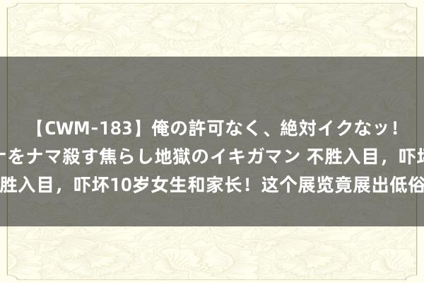 【CWM-183】俺の許可なく、絶対イクなッ！！！！！ 2 早漏オンナをナマ殺す焦らし地獄のイキガマン 不胜入目，吓坏10岁女生和家长！这个展览竟展出低俗涉黄手办……