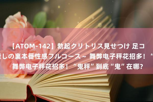 【ATOM-142】勃起クリトリス見せつけ 足コキ回春クリニック ～癒しの裏本番性感フルコース～ 舞弊电子秤花招多！“鬼秤”到底“鬼”在哪？