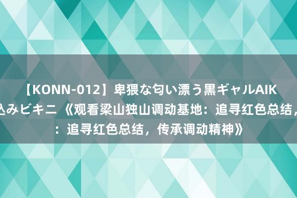 【KONN-012】卑猥な匂い漂う黒ギャルAIKAの中出しグイ込みビキニ 《观看梁山独山调动基地：追寻红色总结，传承调动精神》