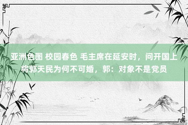 亚洲色图 校园春色 毛主席在延安时，问开国上将郭天民为何不可婚，郭：对象不是党员