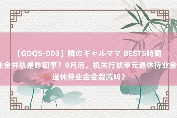 【GDQS-003】隣のギャルママ BEST5時間 Vol.2 待业金并轨是咋回事？9月后，机关行状单元退休待业金会裁减吗？