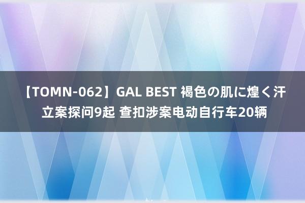 【TOMN-062】GAL BEST 褐色の肌に煌く汗 立案探问9起 查扣涉案电动自行车20辆