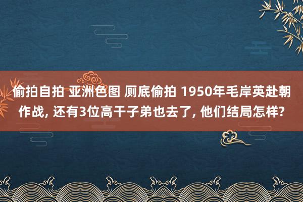 偷拍自拍 亚洲色图 厕底偷拍 1950年毛岸英赴朝作战， 还有3位高干子弟也去了， 他们结局怎样?